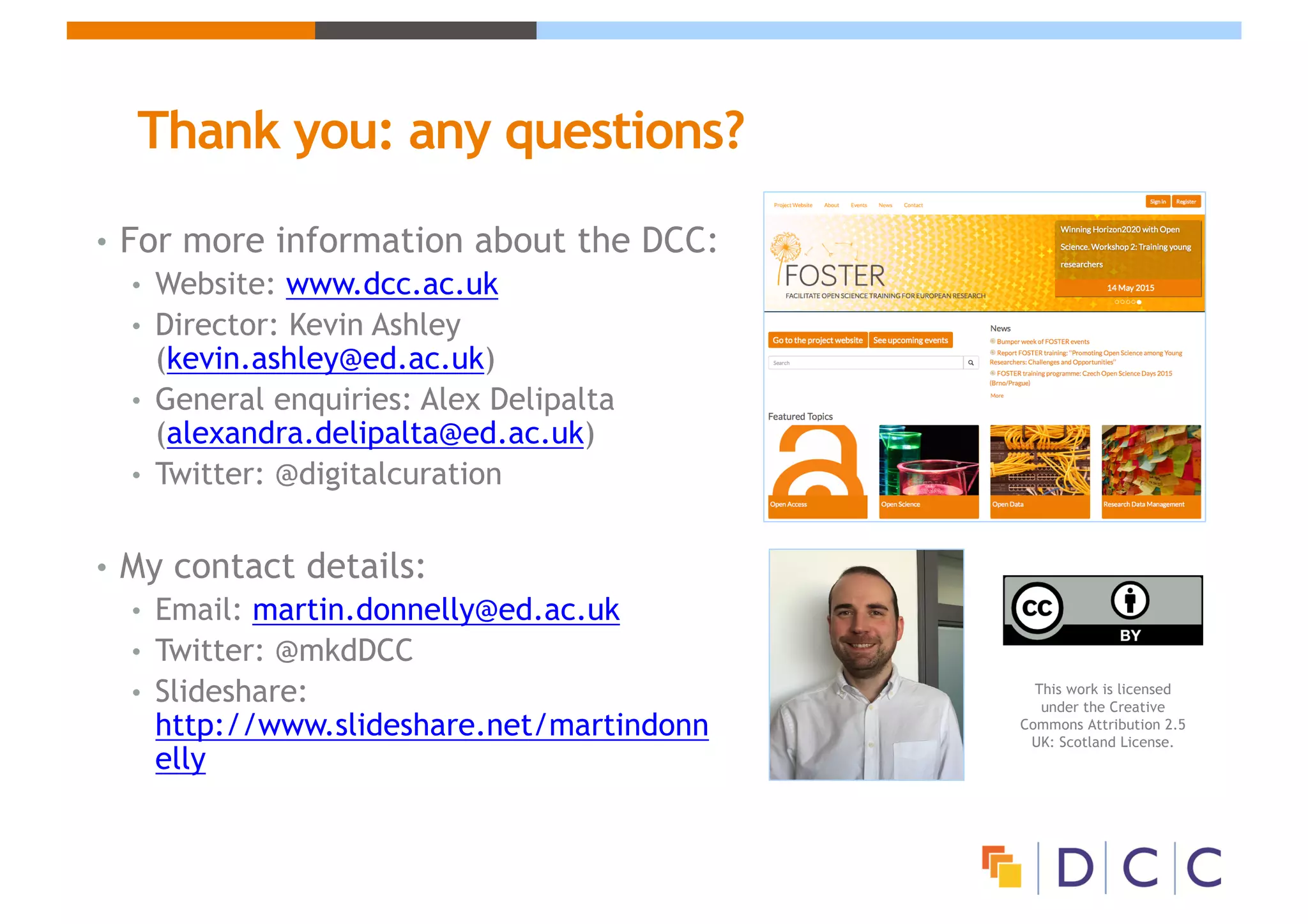 Thank you: any questions?
• For more information about the DCC:
• Website: www.dcc.ac.uk
• Director: Kevin Ashley
(kevin.ashley@ed.ac.uk)
• General enquiries: Alex Delipalta
(alexandra.delipalta@ed.ac.uk)
• Twitter: @digitalcuration
• My contact details:
• Email: martin.donnelly@ed.ac.uk
• Twitter: @mkdDCC
• Slideshare:
http://www.slideshare.net/martindonn
elly
This work is licensed
under the Creative
Commons Attribution 2.5
UK: Scotland License.
 