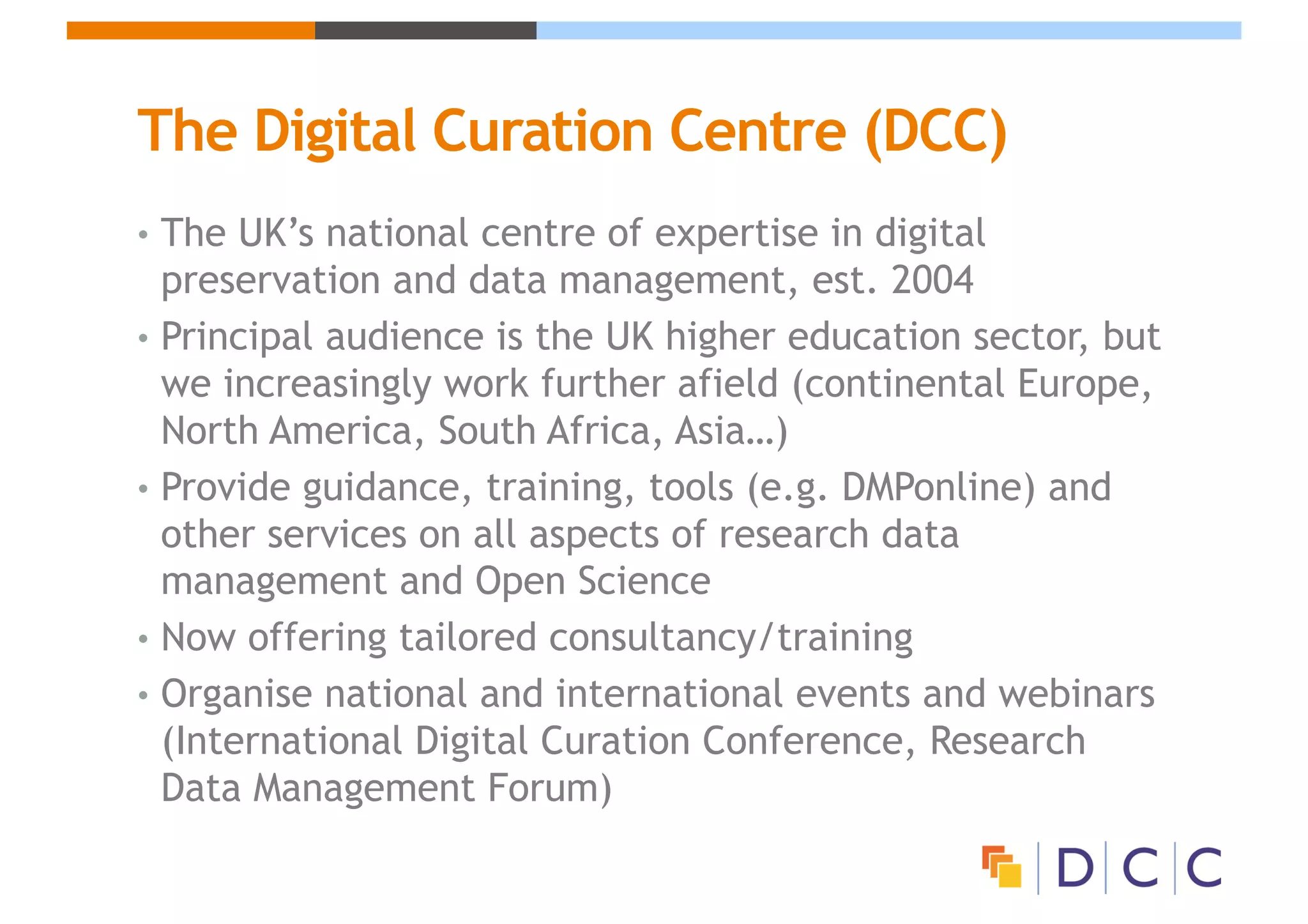 The Digital Curation Centre (DCC)
• The UK’s national centre of expertise in digital
preservation and data management, est. 2004
• Principal audience is the UK higher education sector, but
we increasingly work further afield (continental Europe,
North America, South Africa, Asia…)
• Provide guidance, training, tools (e.g. DMPonline) and
other services on all aspects of research data
management and Open Science
• Now offering tailored consultancy/training
• Organise national and international events and webinars
(International Digital Curation Conference, Research
Data Management Forum)
 