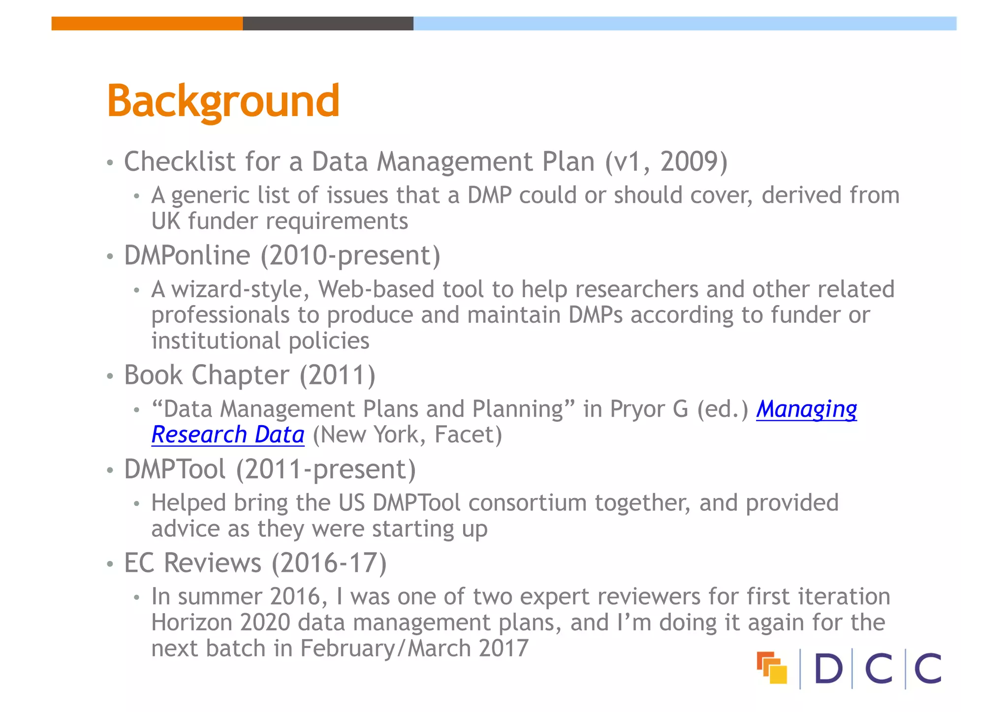 Background
• Checklist for a Data Management Plan (v1, 2009)
• A generic list of issues that a DMP could or should cover, derived from
UK funder requirements
• DMPonline (2010-present)
• A wizard-style, Web-based tool to help researchers and other related
professionals to produce and maintain DMPs according to funder or
institutional policies
• Book Chapter (2011)
• “Data Management Plans and Planning” in Pryor G (ed.) Managing
Research Data (New York, Facet)
• DMPTool (2011-present)
• Helped bring the US DMPTool consortium together, and provided
advice as they were starting up
• EC Reviews (2016-17)
• In summer 2016, I was one of two expert reviewers for first iteration
Horizon 2020 data management plans, and I’m doing it again for the
next batch in February/March 2017
 