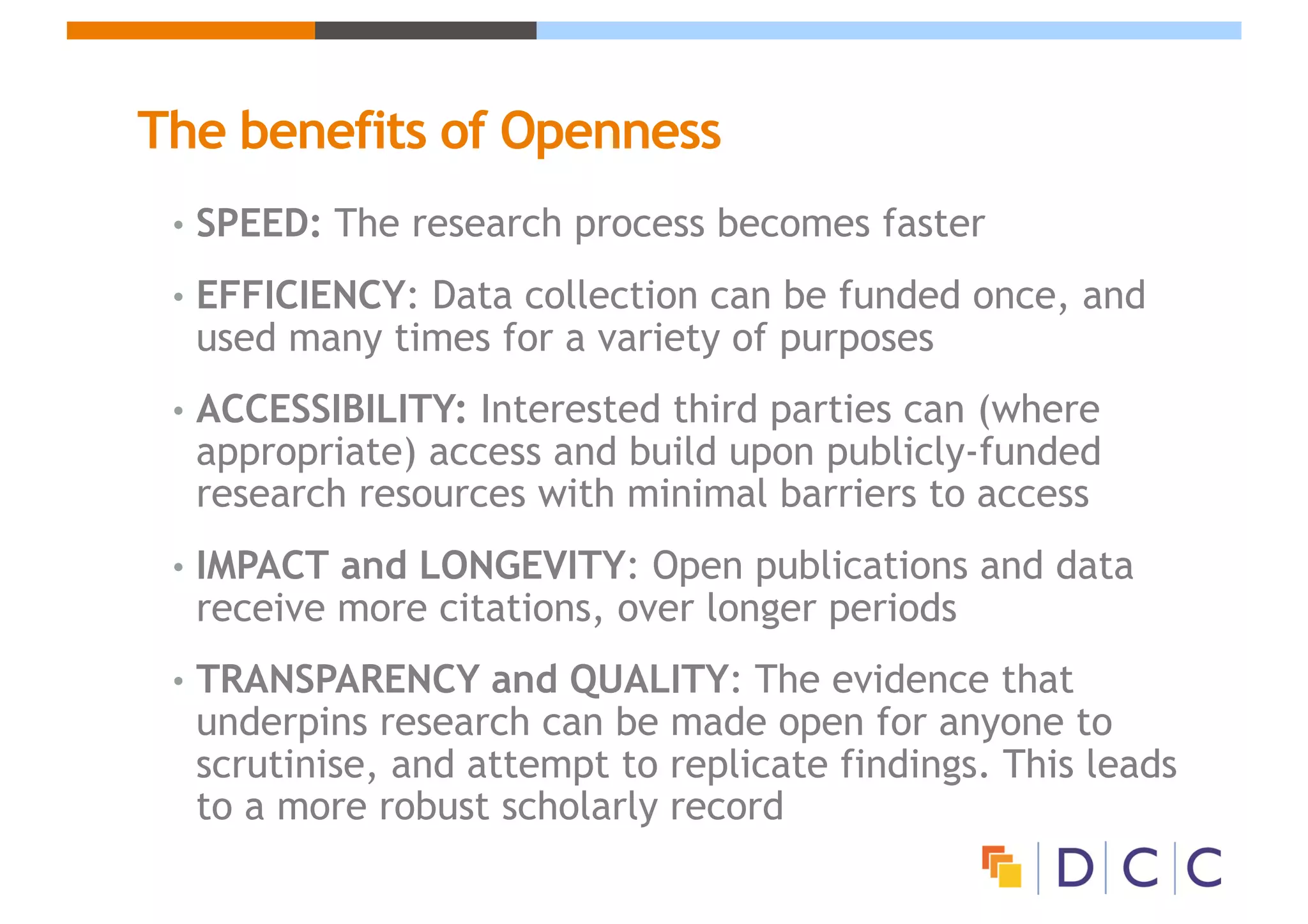The benefits of Openness
• SPEED: The research process becomes faster
• EFFICIENCY: Data collection can be funded once, and
used many times for a variety of purposes
• ACCESSIBILITY: Interested third parties can (where
appropriate) access and build upon publicly-funded
research resources with minimal barriers to access
• IMPACT and LONGEVITY: Open publications and data
receive more citations, over longer periods
• TRANSPARENCY and QUALITY: The evidence that
underpins research can be made open for anyone to
scrutinise, and attempt to replicate findings. This leads
to a more robust scholarly record
 