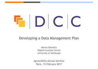 Developing a Data Management Plan
Martin Donnelly
Digital Curation Centre
University of Edinburgh
AgreenSkills Annual Seminar
Paris, 15 February 2017
 