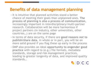 Benefits of data management planning
• It is intuitive that planned activities stand a better
chance of meeting their goals than unplanned ones. The
process of planning is also a process of communication,
increasingly important in interdisciplinary/multi-partner
research. Collaboration will be more harmonious if
project partners (in industry, other universities, other
countries…) are on the same page
• In terms of data security, if there are good reasons not to
publish/share data, in whole or in part, you will be on
more solid ground if you flag these up early in the process
• DMP also provides an ideal opportunity to engender good
practice with regard to (e.g.) file formats, metadata
standards, storage and risk management practices,
leading to greater longevity of data, and improved quality
standards…
 