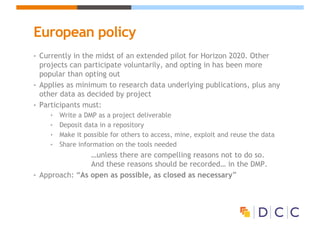European policy
• Currently in the midst of an extended pilot for Horizon 2020. Other
projects can participate voluntarily, and opting in has been more
popular than opting out
• Applies as minimum to research data underlying publications, plus any
other data as decided by project
• Participants must:
• Write a DMP as a project deliverable
• Deposit data in a repository
• Make it possible for others to access, mine, exploit and reuse the data
• Share information on the tools needed
…unless there are compelling reasons not to do so.
And these reasons should be recorded… in the DMP.
• Approach: “As open as possible, as closed as necessary”
 