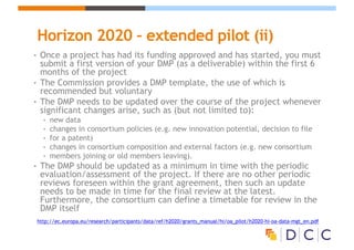 Horizon 2020 – extended pilot (ii)
• Once a project has had its funding approved and has started, you must
submit a first version of your DMP (as a deliverable) within the first 6
months of the project
• The Commission provides a DMP template, the use of which is
recommended but voluntary
• The DMP needs to be updated over the course of the project whenever
significant changes arise, such as (but not limited to):
• new data
• changes in consortium policies (e.g. new innovation potential, decision to file
• for a patent)
• changes in consortium composition and external factors (e.g. new consortium
• members joining or old members leaving).
• The DMP should be updated as a minimum in time with the periodic
evaluation/assessment of the project. If there are no other periodic
reviews foreseen within the grant agreement, then such an update
needs to be made in time for the final review at the latest.
Furthermore, the consortium can define a timetable for review in the
DMP itself
http://ec.europa.eu/research/participants/data/ref/h2020/grants_manual/hi/oa_pilot/h2020-hi-oa-data-mgt_en.pdf
 