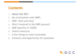 Contents
1. About the DCC
2. My involvement with DMPs
3. DMP: what and why?
4. Who’s involved in the DMP process?
5. DMP specifics in H2020
6. Useful resources
7. A few things to note/remember
8. Contacts and opportunity for questions
 