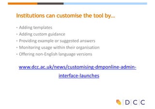 Institutions can customise the tool by…
• Adding	templates	
• Adding	custom	guidance
• Providing	example	or	suggested	answers
• Monitoring	usage	within	their	organisation
• Offering	non-English	language	versions
www.dcc.ac.uk/news/customising-dmponline-admin-
interface-launches
 