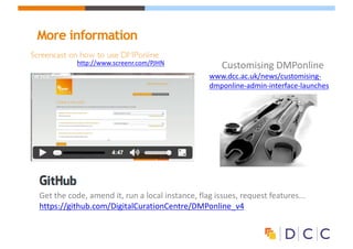 More information
Customising	DMPonline
www.dcc.ac.uk/news/customising-
dmponline-admin-interface-launches
http://www.screenr.com/PJHN
Get	the	code,	amend	it,	run	a	local	instance,	flag	issues,	request	features...	
https://github.com/DigitalCurationCentre/DMPonline_v4
 