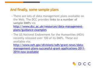 And finally, some sample plans
• There are lots of data management plans available on
the Web. The DCC provides links to a number of
sample DMPs via
http://www.dcc.ac.uk/resources/data-management-
plans/guidance-examples
• The US National Endowment for the Humanities (NEH)
recently released over 100 of its DMPs. These are
available via:
http://www.neh.gov/divisions/odh/grant-news/data-
management-plans-successful-grant-applications-2011-
2014-now-available
 