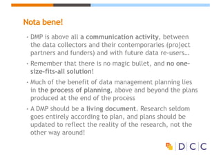 Nota bene!
• DMP is above all a communication activity, between
the data collectors and their contemporaries (project
partners and funders) and with future data re-users…
• Remember that there is no magic bullet, and no one-
size-fits-all solution!
• Much of the benefit of data management planning lies
in the process of planning, above and beyond the plans
produced at the end of the process
• A DMP should be a living document. Research seldom
goes entirely according to plan, and plans should be
updated to reflect the reality of the research, not the
other way around!
 