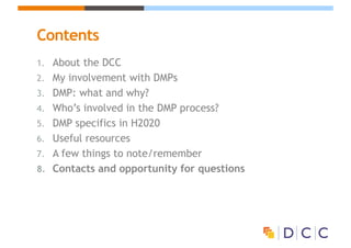 Contents
1. About the DCC
2. My involvement with DMPs
3. DMP: what and why?
4. Who’s involved in the DMP process?
5. DMP specifics in H2020
6. Useful resources
7. A few things to note/remember
8. Contacts and opportunity for questions
 