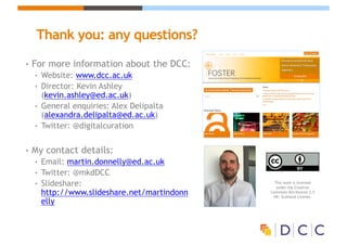 Thank you: any questions?
• For more information about the DCC:
• Website: www.dcc.ac.uk
• Director: Kevin Ashley
(kevin.ashley@ed.ac.uk)
• General enquiries: Alex Delipalta
(alexandra.delipalta@ed.ac.uk)
• Twitter: @digitalcuration
• My contact details:
• Email: martin.donnelly@ed.ac.uk
• Twitter: @mkdDCC
• Slideshare:
http://www.slideshare.net/martindonn
elly
This work is licensed
under the Creative
Commons Attribution 2.5
UK: Scotland License.
 