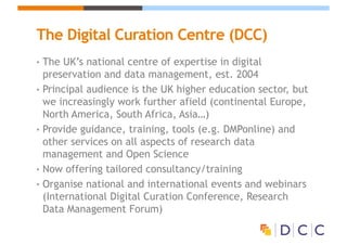 The Digital Curation Centre (DCC)
• The UK’s national centre of expertise in digital
preservation and data management, est. 2004
• Principal audience is the UK higher education sector, but
we increasingly work further afield (continental Europe,
North America, South Africa, Asia…)
• Provide guidance, training, tools (e.g. DMPonline) and
other services on all aspects of research data
management and Open Science
• Now offering tailored consultancy/training
• Organise national and international events and webinars
(International Digital Curation Conference, Research
Data Management Forum)
 