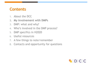 Contents
1. About the DCC
2. My involvement with DMPs
3. DMP: what and why?
4. Who’s involved in the DMP process?
5. DMP specifics in H2020
6. Useful resources
7. A few things to note/remember
8. Contacts and opportunity for questions
 
