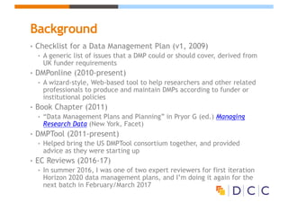 Background
• Checklist for a Data Management Plan (v1, 2009)
• A generic list of issues that a DMP could or should cover, derived from
UK funder requirements
• DMPonline (2010-present)
• A wizard-style, Web-based tool to help researchers and other related
professionals to produce and maintain DMPs according to funder or
institutional policies
• Book Chapter (2011)
• “Data Management Plans and Planning” in Pryor G (ed.) Managing
Research Data (New York, Facet)
• DMPTool (2011-present)
• Helped bring the US DMPTool consortium together, and provided
advice as they were starting up
• EC Reviews (2016-17)
• In summer 2016, I was one of two expert reviewers for first iteration
Horizon 2020 data management plans, and I’m doing it again for the
next batch in February/March 2017
 