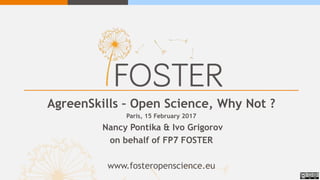AgreenSkills – Open Science, Why Not ?
Paris, 15 February 2017
Nancy Pontika & Ivo Grigorov
on behalf of FP7 FOSTER
www.fosteropenscience.eu
 