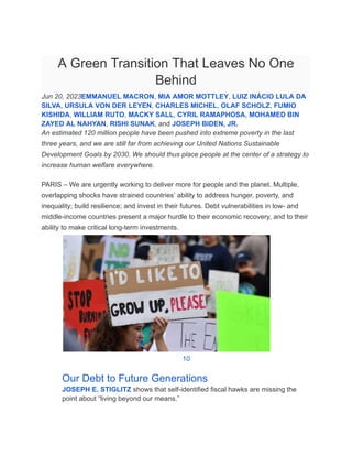 A Green Transition That Leaves No One
Behind
Jun 20, 2023EMMANUEL MACRON, MIA AMOR MOTTLEY, LUIZ INÁCIO LULA DA
SILVA, URSULA VON DER LEYEN, CHARLES MICHEL, OLAF SCHOLZ, FUMIO
KISHIDA, WILLIAM RUTO, MACKY SALL, CYRIL RAMAPHOSA, MOHAMED BIN
ZAYED AL NAHYAN, RISHI SUNAK, and JOSEPH BIDEN, JR.
An estimated 120 million people have been pushed into extreme poverty in the last
three years, and we are still far from achieving our United Nations Sustainable
Development Goals by 2030. We should thus place people at the center of a strategy to
increase human welfare everywhere.
PARIS – We are urgently working to deliver more for people and the planet. Multiple,
overlapping shocks have strained countries’ ability to address hunger, poverty, and
inequality; build resilience; and invest in their futures. Debt vulnerabilities in low- and
middle-income countries present a major hurdle to their economic recovery, and to their
ability to make critical long-term investments.
​
​ 10
​ Our Debt to Future Generations
​ JOSEPH E. STIGLITZ shows that self-identified fiscal hawks are missing the
point about “living beyond our means.”
 