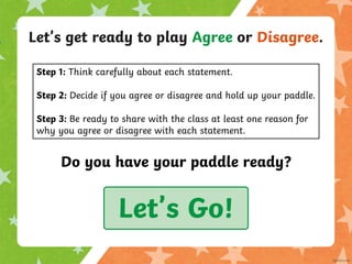 Let’s get ready to play Agree or Disagree.
Do you have your paddle ready?
Let’s Go!
Step 1: Think carefully about each statement.
Step 2: Decide if you agree or disagree and hold up your paddle.
Step 3: Be ready to share with the class at least one reason for
why you agree or disagree with each statement.
 