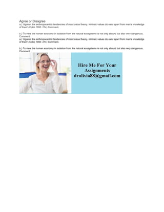 Agree or Disagree
a.) 'Against the anthropocentric tendencies of most value theory, intrinsic values do exist apart from man's knowledge
of them' (Cobb 1993: 214) Comment.
b.) To view the human economy in isolation from the natural ecosystems is not only absurd but also very dangerous.
Comment.
a.) 'Against the anthropocentric tendencies of most value theory, intrinsic values do exist apart from man's knowledge
of them' (Cobb 1993: 214) Comment.
b.) To view the human economy in isolation from the natural ecosystems is not only absurd but also very dangerous.
Comment.
 