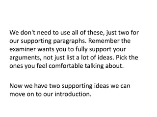 We don't need to use all of these, just two for
our supporting paragraphs. Remember the
examiner wants you to fully support your
arguments, not just list a lot of ideas. Pick the
ones you feel comfortable talking about.
Now we have two supporting ideas we can
move on to our introduction.
 