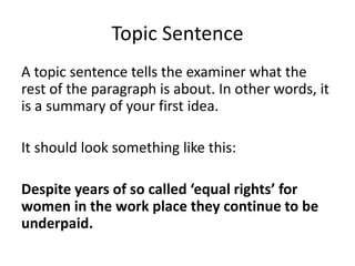 Topic Sentence
A topic sentence tells the examiner what the
rest of the paragraph is about. In other words, it
is a summary of your first idea.
It should look something like this:
Despite years of so called ‘equal rights’ for
women in the work place they continue to be
underpaid.
 