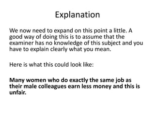 Explanation
We now need to expand on this point a little. A
good way of doing this is to assume that the
examiner has no knowledge of this subject and you
have to explain clearly what you mean.
Here is what this could look like:
Many women who do exactly the same job as
their male colleagues earn less money and this is
unfair.
 