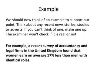 Example
We should now think of an example to support our
point. Think about any recent news stories, studies
or adverts. If you can't think of one, make one up.
The examiner won't check if it is real or not.
For example, a recent survey of accountancy and
legal firms in the United Kingdom found that
women earn on average 17% less than men with
identical roles.
 