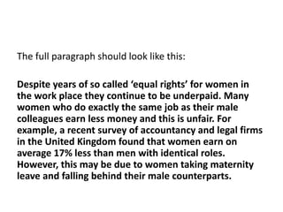 The full paragraph should look like this:
Despite years of so called ‘equal rights’ for women in
the work place they continue to be underpaid. Many
women who do exactly the same job as their male
colleagues earn less money and this is unfair. For
example, a recent survey of accountancy and legal firms
in the United Kingdom found that women earn on
average 17% less than men with identical roles.
However, this may be due to women taking maternity
leave and falling behind their male counterparts.
 