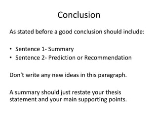 Conclusion
As stated before a good conclusion should include:
• Sentence 1- Summary
• Sentence 2- Prediction or Recommendation
Don't write any new ideas in this paragraph.
A summary should just restate your thesis
statement and your main supporting points.
 