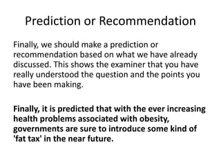 Prediction or Recommendation
Finally, we should make a prediction or
recommendation based on what we have already
discussed. This shows the examiner that you have
really understood the question and the points you
have been making.
Finally, it is predicted that with the ever increasing
health problems associated with obesity,
governments are sure to introduce some kind of
'fat tax' in the near future.
 