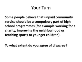 Your Turn
Some people believe that unpaid community
service should be a compulsory part of high
school programmes (for example working for a
charity, improving the neighborhood or
teaching sports to younger children).
To what extent do you agree of disagree?
 