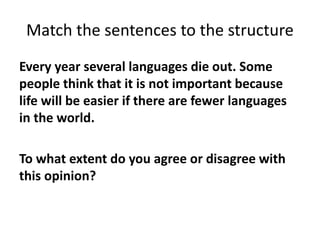 Match the sentences to the structure
Every year several languages die out. Some
people think that it is not important because
life will be easier if there are fewer languages
in the world.
To what extent do you agree or disagree with
this opinion?
 