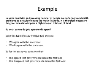 Example
In some countries an increasing number of people are suffering from health
problems as a result of eating too much fast food. It is therefore necessary
for governments to impose a higher tax on this kind of food.
To what extent do you agree or disagree?
With this type of essay we have two choices:
• We agree with the statement
• We disagree with the statement
So for this essay you can say either:
• It is agreed that governments should tax fast food
• It is disagreed that governments should tax fast food
 