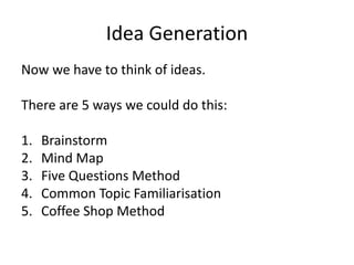 Idea Generation
Now we have to think of ideas.
There are 5 ways we could do this:
1. Brainstorm
2. Mind Map
3. Five Questions Method
4. Common Topic Familiarisation
5. Coffee Shop Method
 