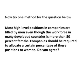 Now try one method for the question below
Most high-level positions in companies are
filled by men even though the workforce in
many developed countries is more than 50
percent female. Companies should be required
to allocate a certain percentage of these
positions to women. Do you agree?
 