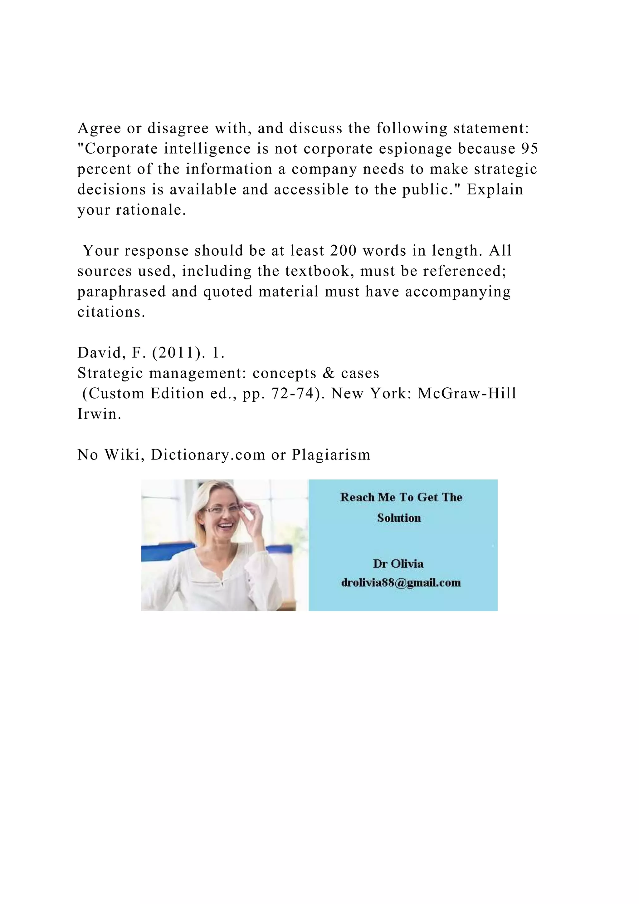 Agree or disagree with, and discuss the following statement:
"Corporate intelligence is not corporate espionage because 95
percent of the information a company needs to make strategic
decisions is available and accessible to the public." Explain
your rationale.
Your response should be at least 200 words in length. All
sources used, including the textbook, must be referenced;
paraphrased and quoted material must have accompanying
citations.
David, F. (2011). 1.
Strategic management: concepts & cases
(Custom Edition ed., pp. 72-74). New York: McGraw-Hill
Irwin.
No Wiki, Dictionary.com or Plagiarism