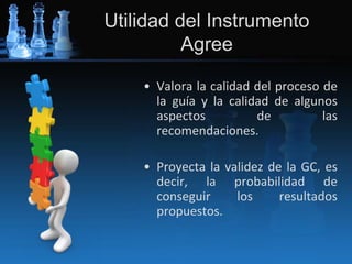 Utilidad del Instrumento
Agree
• Valora la calidad del proceso de
la guía y la calidad de algunos
aspectos de las
recomendaciones.
• Proyecta la validez de la GC, es
decir, la probabilidad de
conseguir los resultados
propuestos.
