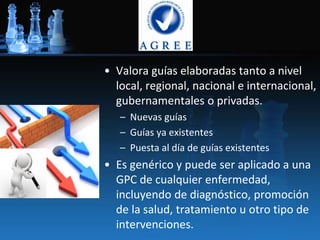 • Valora guías elaboradas tanto a nivel
local, regional, nacional e internacional,
gubernamentales o privadas.
– Nuevas guías
– Guías ya existentes
– Puesta al día de guías existentes
• Es genérico y puede ser aplicado a una
GPC de cualquier enfermedad,
incluyendo de diagnóstico, promoción
de la salud, tratamiento u otro tipo de
intervenciones.