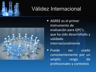 Válidez Internacional
• AGREE es el primer
instrumento de
evaluación para GPC’s
que ha sido desarrollado y
validado
internacionalmente
• Puede ser usado
consistentemente por un
amplio rango de
profesionales y contextos