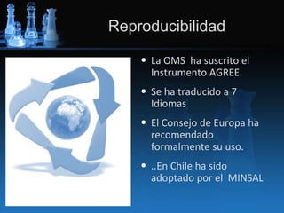 Reproducibilidad
• La OMS ha suscrito el
Instrumento AGREE.
• Se ha traducido a 7
Idiomas
• El Consejo de Europa ha
recomendado
formalmente su uso.
• ..En Chile ha sido
adoptado por el MINSAL