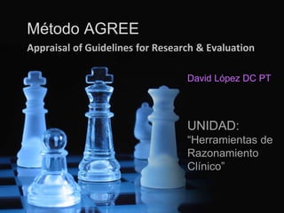 Método AGREE 
Appraisal of Guidelines for Research & Evaluation 
David López DC PT 
UNIDAD: 
“Herramientas de 
Razonamiento 
Clínico” 
 