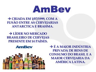    CRIADA EM 1/07/1999, COM A FUSÃO ENTRE AS CERVEJARIAS ANTARCTICA E BRAHMA. AmBev    LÍDER NO MERCADO BRASILEIRO DE CERVEJAS PRESENTE EM 14 PAÍSES.    É A MAIOR INDÚSTRIA PRIVADA DE BENS DE CONSUMO DO BRASIL E A MAIOR CERVEJARIA DA AMÉRICA LATINA. 