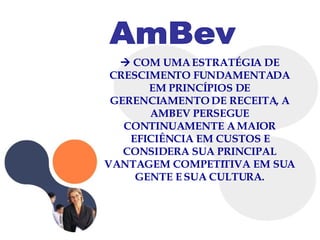 AmBev    COM UMA ESTRATÉGIA DE CRESCIMENTO FUNDAMENTADA EM PRINCÍPIOS DE GERENCIAMENTO DE RECEITA, A AMBEV PERSEGUE CONTINUAMENTE A MAIOR EFICIÊNCIA EM CUSTOS E CONSIDERA SUA PRINCIPAL VANTAGEM COMPETITIVA EM SUA GENTE E SUA CULTURA. 