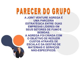PARECER DO GRUPO A JOINT VENTURE AGREGA É UMA PARCERIA ESTRATÉGICA ENTRE DUAS EMPRESAS LÍDERES EM SEUS SETORES DE FUMO E BEBIDAS. A AGREGA FOI CRIADA COM O OBJETIVO DE REDUZIR CUSTOS ATRAVÉS DE ESCALA E DA GESTÃO DE MATERIAIS E SERVIÇOS NÃO-ESPECÍFICOS. 
