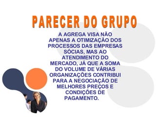 PARECER DO GRUPO A AGREGA VISA NÃO APENAS A OTIMIZAÇÃO DOS PROCESSOS DAS EMPRESAS SÓCIAS, MAS AO ATENDIMENTO DO MERCADO, JÁ QUE A SOMA DO VOLUME DE VÁRIAS ORGANIZAÇÕES CONTRIBUI PARA A NEGOCIAÇÃO DE MELHORES PREÇOS E CONDIÇÕES DE PAGAMENTO.  