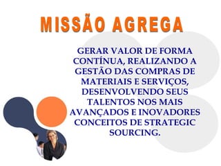 MISSÃO AGREGA  GERAR VALOR DE FORMA CONTÍNUA, REALIZANDO A GESTÃO DAS COMPRAS DE MATERIAIS E SERVIÇOS, DESENVOLVENDO SEUS TALENTOS NOS MAIS AVANÇADOS E INOVADORES CONCEITOS DE STRATEGIC SOURCING. 