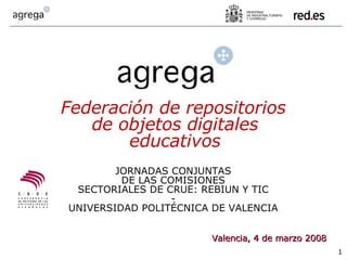 Valencia, 4 de marzo 2008 Federación de repositorios de objetos digitales educativos JORNADAS CONJUNTAS DE LAS COMISIONES SECTORIALES DE CRUE: REBIUN Y TIC - UNIVERSIDAD POLITÉCNICA DE VALENCIA 