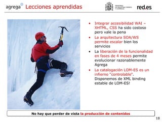 Integrar accesibilidad WAI – XHTML, CSS  ha sido costoso pero vale la pena   La arquitectura SOA/WS permite escalar  bien los servicios La  liberación de la funcionalidad en fases de 4 meses  permite evolucionar razonablemente Agrega La catalogación LOM-ES es un infierno “controlable“ . Disponemos de XML binding estable de LOM-ES! Lecciones aprendidas No hay que perder de vista  la producción de contenidos 