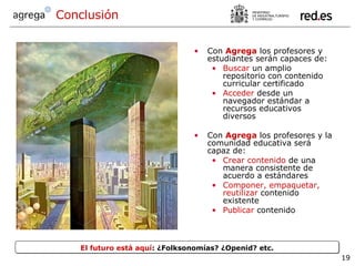 Con  Agrega  los profesores y estudiantes serán capaces de: Buscar  un amplio repositorio con contenido curricular certificado Acceder  desde un navegador estándar a recursos educativos diversos Con  Agrega   los profesores y la comunidad educativa será capaz de: Crear contenido  de una manera consistente de acuerdo a estándares Componer, empaquetar, reutilizar  contenido existente Publicar  contenido  Conclusión El futuro está aquí : ¿Folksonomías? ¿Openid? etc. 