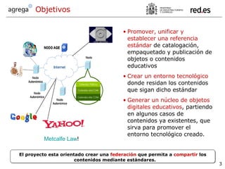 Objetivos Promover, unificar y establecer una referencia estándar  de catalogación, empaquetado y publicación de objetos o contenidos educativos Crear un entorno tecnológico  donde residan los contenidos que sigan dicho estándar Generar un núcleo de objetos digitales educativos , partiendo en algunos casos de contenidos ya existentes, que sirva para promover el entorno tecnológico creado. El proyecto esta orientado crear una  federación  que permita a  compartir  los contenidos mediante estándares. Metcalfe   Law ! 
