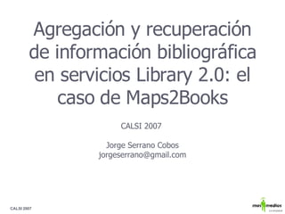 Agregación y recuperación de información bibliográfica en servicios Library 2.0: el caso de Maps2Books CALSI 2007  Jorge Serrano Cobos [email_address] 